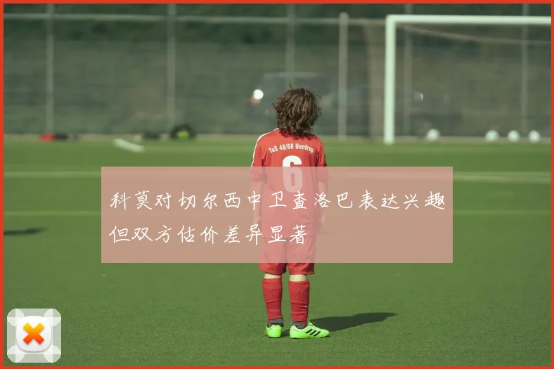 科莫对切尔西中卫查洛巴表达兴趣但双方估价差异显著