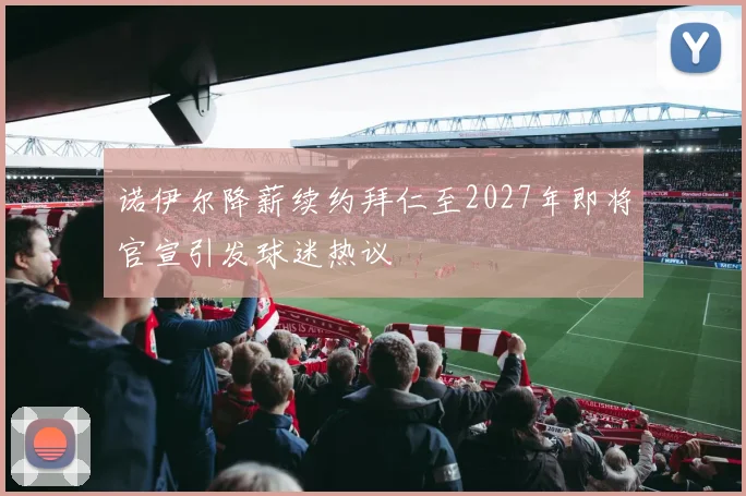 诺伊尔降薪续约拜仁至2027年即将官宣引发球迷热议