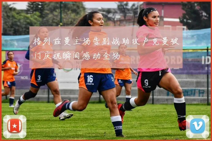 格列兹曼主场告别战助攻卢克曼破门庆祝瞬间感动全场