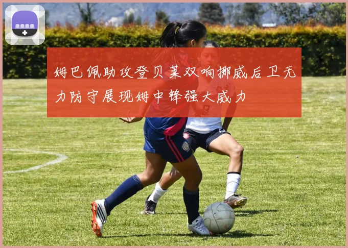 姆巴佩助攻登贝莱双响挪威后卫无力防守展现姆中锋强大威力