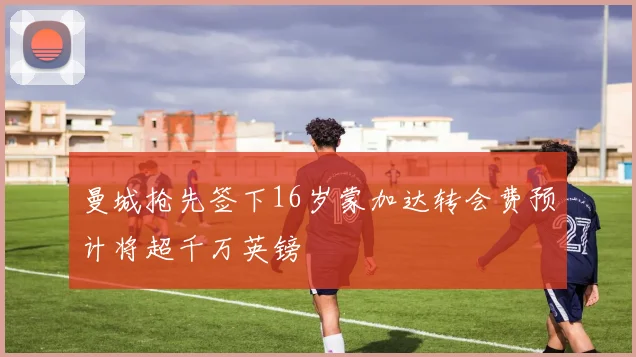 曼城抢先签下16岁蒙加达转会费预计将超千万英镑