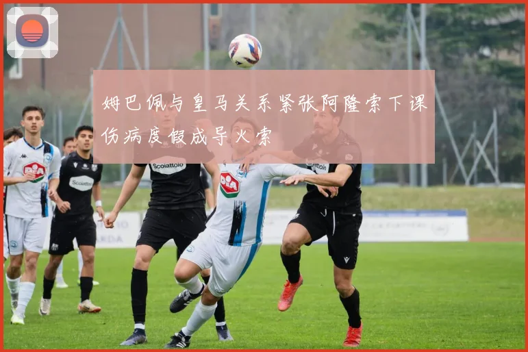 姆巴佩与皇马关系紧张阿隆索下课伤病度假成导火索
