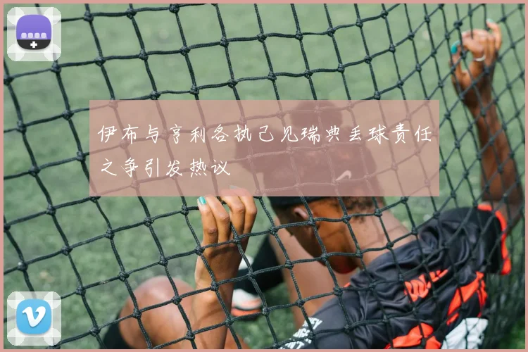 伊布与亨利各执己见瑞典丢球责任之争引发热议