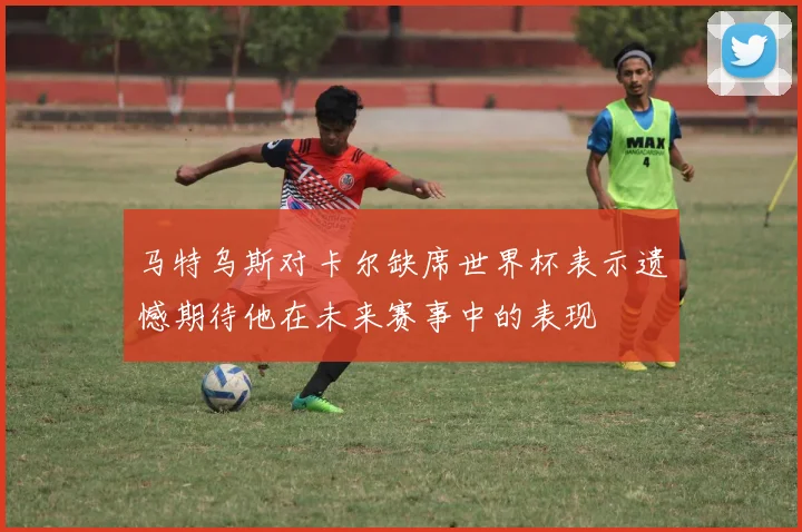 马特乌斯对卡尔缺席世界杯表示遗憾期待他在未来赛事中的表现