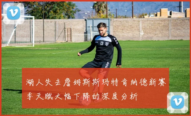 湖人失去詹姆斯斯玛特肯纳德新赛季天赋大幅下降的深度分析