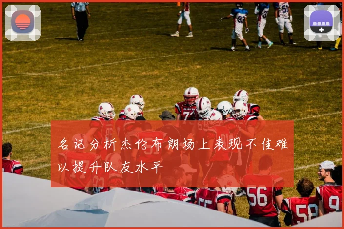 名记分析杰伦布朗场上表现不佳难以提升队友水平