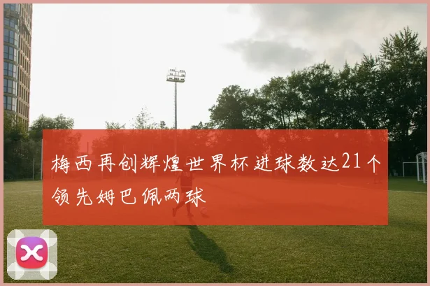 梅西再创辉煌世界杯进球数达21个领先姆巴佩两球
