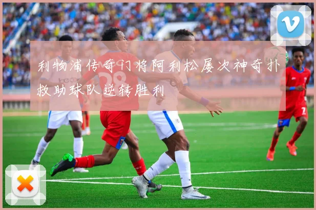 利物浦传奇门将阿利松屡次神奇扑救助球队逆转胜利