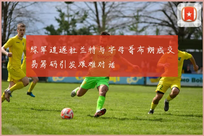 绿军追逐杜兰特与字母哥布朗成交易筹码引发艰难对话