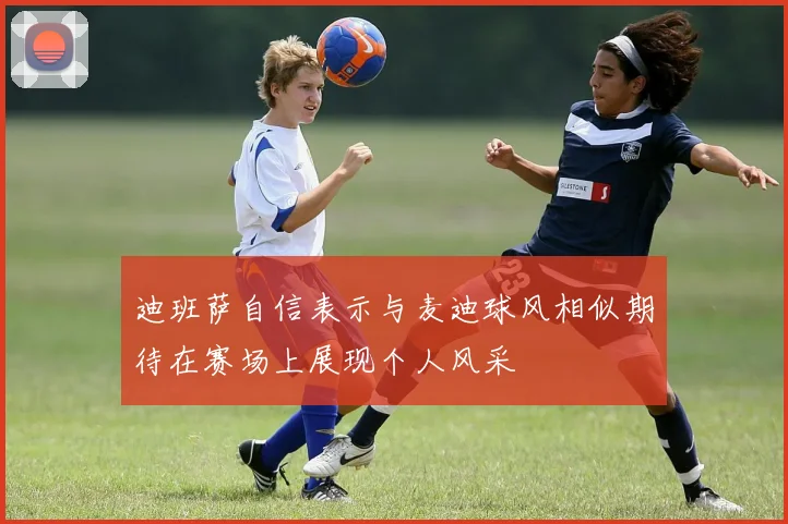 迪班萨自信表示与麦迪球风相似期待在赛场上展现个人风采