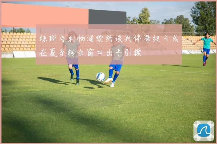 琼斯与利物浦续约谈判停滞纽卡或在夏季转会窗口出手引援