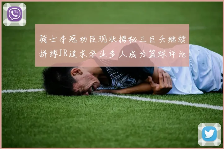 骑士夺冠功臣现状揭秘三巨头继续拼搏JR追求学业多人成为篮球评论员