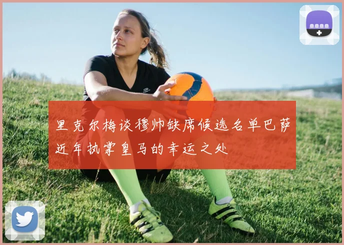 里克尔梅谈穆帅缺席候选名单巴萨近年执掌皇马的幸运之处