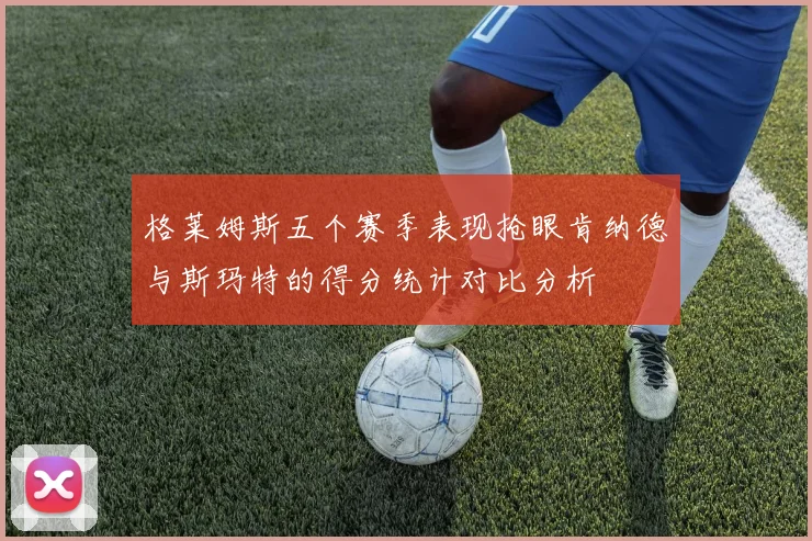 格莱姆斯五个赛季表现抢眼肯纳德与斯玛特的得分统计对比分析
