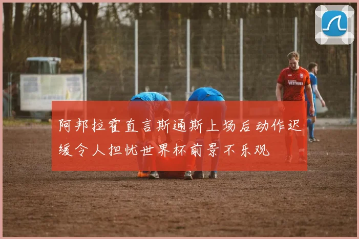 阿邦拉霍直言斯通斯上场后动作迟缓令人担忧世界杯前景不乐观