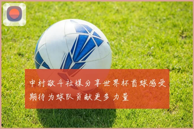 中村敬斗社媒分享世界杯首球感受期待为球队贡献更多力量