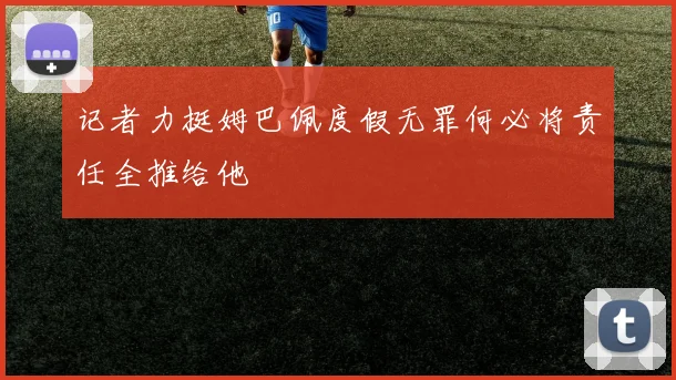 记者力挺姆巴佩度假无罪何必将责任全推给他