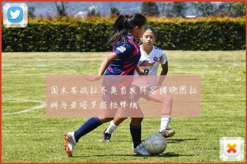 国米客战拉齐奥首发阵容揭晓图拉姆与劳塔罗搭档锋线
