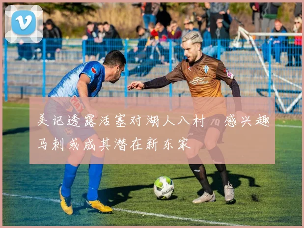 美记透露活塞对湖人八村塁感兴趣马刺或成其潜在新东家