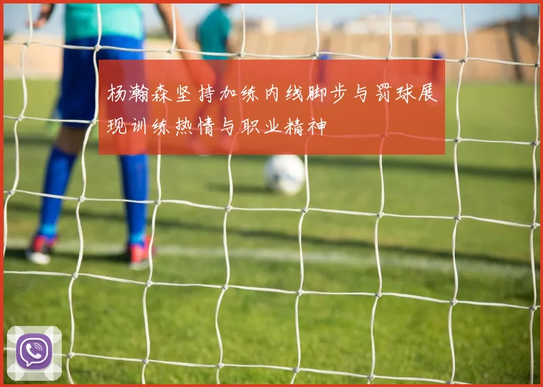 杨瀚森坚持加练内线脚步与罚球展现训练热情与职业精神