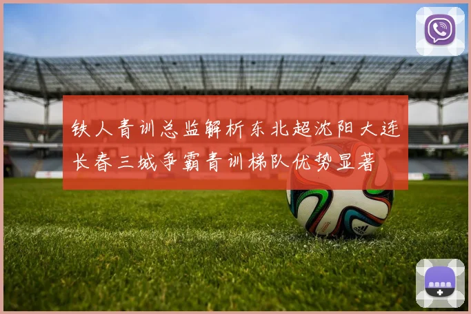 铁人青训总监解析东北超沈阳大连长春三城争霸青训梯队优势显著