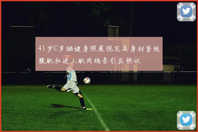 41岁C罗晒健身照展现完美身材紧致腹肌和迷人肌肉线条引发热议