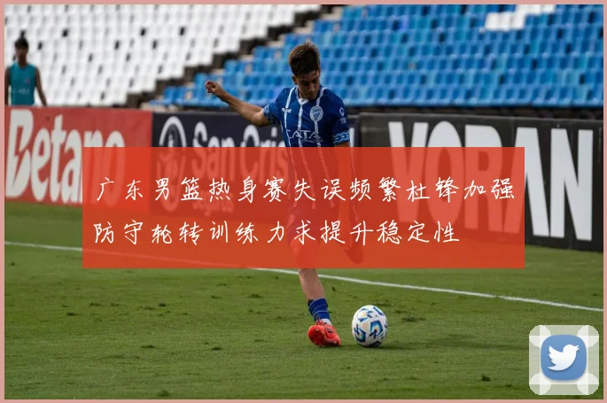 广东男篮热身赛失误频繁杜锋加强防守轮转训练力求提升稳定性