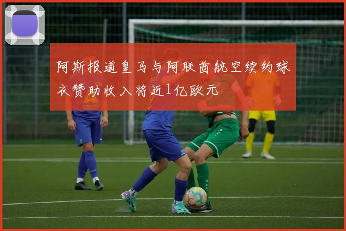 阿斯报道皇马与阿联酋航空续约球衣赞助收入将近1亿欧元