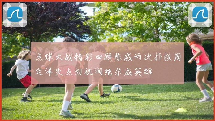 点球大战精彩回顾陈威两次扑救周定洋失点刘祝润绝杀成英雄